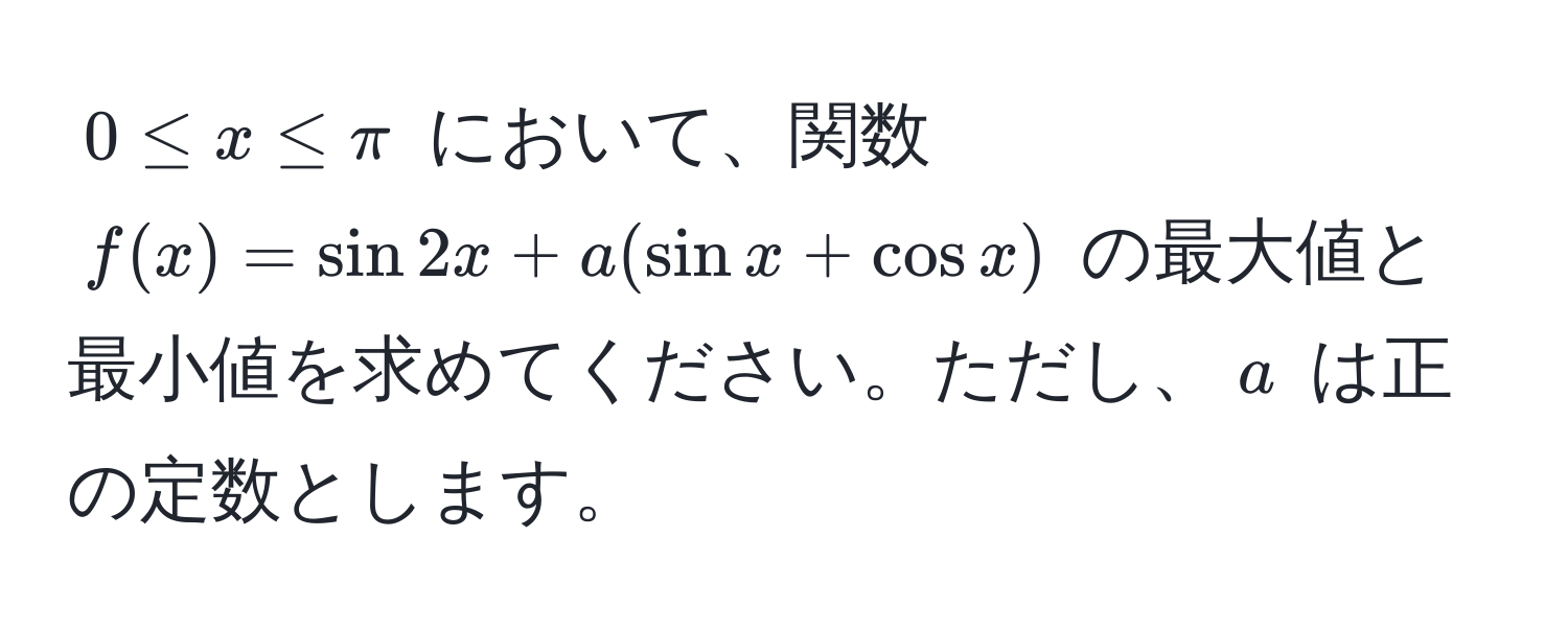 $0 ≤ x ≤ π$ において、関数 $f(x) = sin 2x + a(sin x + cos x)$ の最大値と最小値を求めてください。ただし、$a$ は正の定数とします。