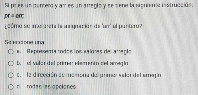 Si pt es un puntero y arr es un arreglo y se tiene la siguiente instrucción:
pt= arr;
¿cómo se interpreta la asignación de 'arr' al puntero?
Seleccione una:
a. Representa todos los valores del arreglo
b. el valor del primer elemento del arreglo
c. la dirección de memoria del primer valor del arreglo
d. todas las opciones