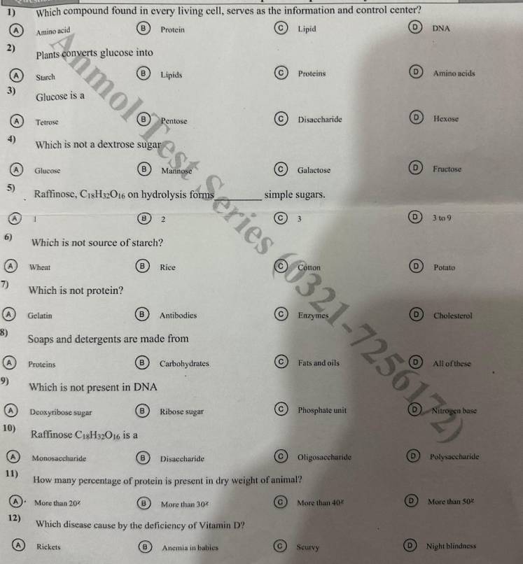 Which compound found in every living cell, serves as the information and control center?
a Amino acid B Proteín C) Lipid D DNA
2)
Plants converts glucose into
AStarch B Lipids c Proteins D Amino acids
3) Glucose is a
8
A Tetrose Pentose C Disaccharide D Hexose
4) Which is not a dextrose sugar
B
A Glucose Mannose c) Galactose D Fructose
5) Raffinose, C_18H_32O_16 on hydrolysis forms simple sugars.
o
B 2 3 D  3 t 9
c)
6) Which is not source of starch?
a
A Wheat B Rice
D Potato
7) Which is not protein?
A Gelatin B Antibodies C Enzy D Cholesterol
8) Soaps and detergents are made from
A Proteins B Carbohydrates C Fats and oils D All of these
9) Which is not present in DNA
A Deoxyribose sugar B Ribose sugar C Phosphate unit 0) Nitrogen base
10) Raffinose C_18H_32O_16 is a
A) Monosaccharide B Disaccharide C) Oligosaccharide D Polysaccharide
11) How many percentage of protein is present in dry weight of animal?
A) More than 20^x B More than 30° More than 40^x More than 50°
12) Which disease cause by the deficiency of Vitamin D?
A Rickets B  Anemia in babies C) Scurvy D Night blindness