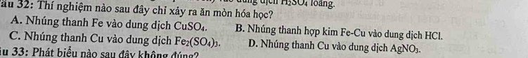 gđị H,SO, loàng.
Jau 32: Thí nghiệm nào sau đây chỉ xảy ra ăn mòn hóa học?
A. Nhúng thanh Fe vào dung dịch CuSO_4. B. Nhúng thanh hợp kim Fe-Cu vào dung dịch HCl.
C. Nhúng thanh Cu vào dung dịch Fe_2(SO_4)_3. D. Nhúng thanh Cu vào dung dịch AgNO₃.
Su 33: Phát biểu nào sau đây không đúng?