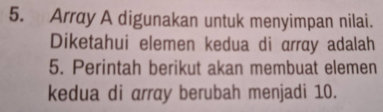 Array A digunakan untuk menyimpan nilai. 
Diketahui elemen kedua di array adalah 
5. Perintah berikut akan membuat elemen 
kedua di array berubah menjadi 10.