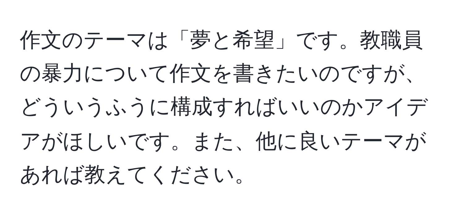 作文のテーマは「夢と希望」です。教職員の暴力について作文を書きたいのですが、どういうふうに構成すればいいのかアイデアがほしいです。また、他に良いテーマがあれば教えてください。