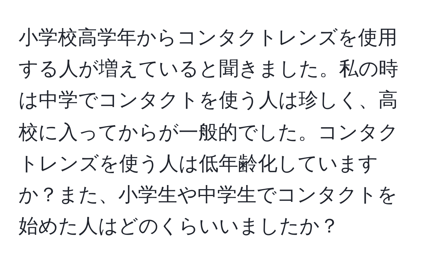 小学校高学年からコンタクトレンズを使用する人が増えていると聞きました。私の時は中学でコンタクトを使う人は珍しく、高校に入ってからが一般的でした。コンタクトレンズを使う人は低年齢化していますか？また、小学生や中学生でコンタクトを始めた人はどのくらいいましたか？