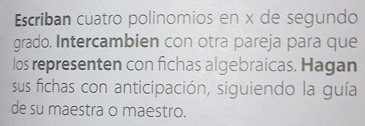 Escriban cuatro polinomios en x de segundo 
grado. Intercambien con otra pareja para que 
los representen con fichas algebraicas. Hagan 
sus fichas con anticipación, siguiendo la guía 
de su maestra o maestro.