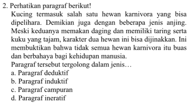 Perhatikan paragraf berikut!
Kucing termasuk salah satu hewan karnivora yang bisa
dipelihara. Demikian juga dengan beberapa jenis anjing.
Meski keduanya memakan daging dan memiliki taring serta
kuku yang tajam, karakter dua hewan ini bisa dijinakkan. Ini
membuktikan bahwa tidak semua hewan karnivora itu buas
dan berbahaya bagi kehidupan manusia.
Paragraf tersebut tergolong dalam jenis…
a. Paragraf deduktif
b. Paragraf induktif
c. Paragraf campuran
d. Paragraf ineratif