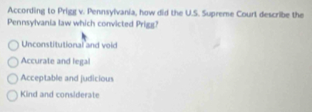 According to Prigg v. Pennsylvania, how did the U.S. Supreme Courl describe the
Pennsylvania law which convicted Prigg?
Unconstitutional and void
Accurate and legal
Acceptable and judicious
Kind and considerate