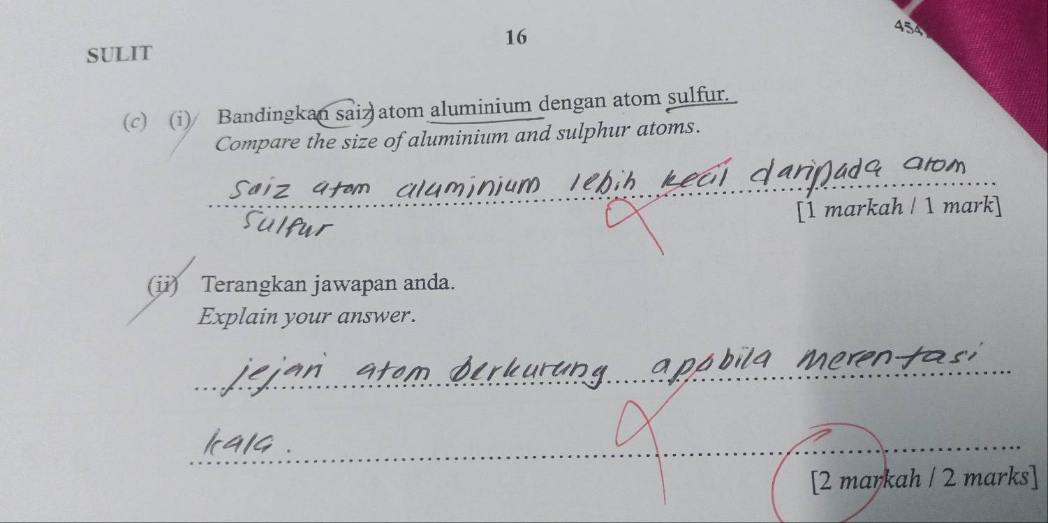 16 
454 
SULIT 
(c) (i) Bandingkan saiz atom aluminium dengan atom sulfur. 
Compare the size of aluminium and sulphur atoms. 
[1 markah / 1 mark] 
(ii) Terangkan jawapan anda. 
Explain your answer. 
[2 markah / 2 marks]