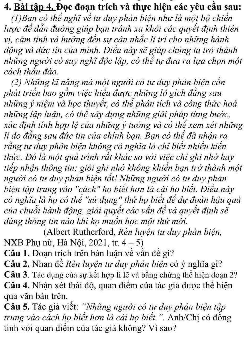 Bài tập 4. Đọc đoạn trích và thực hiện các yêu cầu sau:
(1)Bạn có thể nghĩ về tư duy phản biện như là một bộ chiến
lược để dẫn đường giúp bạn tránh xa khỏi các quyết định thiên
vị, cảm tính và hưởng đến sự cân nhắc lí trí cho những hành
động và đức tin của mình. Điều này sẽ giúp chúng ta trở thành
những người có suy nghĩ độc lập, có thể tự đưa ra lựa chọn một
cách thâu đáo.
(2) Những kĩ năng mà một người có tư duy phản biện cần
phát triển bao gồm việc hiểu được những lô gích đằng sau
những ý niệm và học thuyết, có thể phân tích và công thức hoá
những lập luận, có thể xây dựng những giải pháp từng bước,
xác định tính hợp lệ của những ý tưởng và có thể xem xét những
li do đằng sau đức tin của chính bạn. Bạn có thể đã nhận ra
rằng tư duy phản biện không có nghĩa là chỉ biết nhiều kiến
thức. Đó là một quả trình rất khác so với việc chỉ ghi nhớ hay
tiếp nhận thông tin; giỏi ghi nhớ không khiển bạn trở thành một
người có tư duy phản biện tốt! Những người có tư duy phản
biện tập trung vào "cách" họ biết hơn là cái họ biết. Điều này
có nghĩa là họ có thể "sử dụng" thứ họ biết để dự đoán hậu quả
của chuỗi hành động, giải quyết các vấn đề và quyết định sẽ
dùng thông tin nào khi họ muồn học một thứ mới.
(Albert Rutherford, Rèn luyện tư duy phản biện,
NXB Phụ nữ, Hà Nội, 2021, tr. 4 - 5)
Câu 1. Đoạn trích trên bàn luận về vấn đề gì?
Câu 2. Nhan đề Rèn luyện tư duy phản biện có ý nghĩa gì?
Câu 3. Tác dụng của sự kết hợp lí lẽ và bằng chứng thể hiện đoạn 2?
Câu 4. Nhận xét thái độ, quan điểm của tác giả được thể hiện
qua văn bản trên.
Câu 5. Tác giả viết: “Những người có tư duy phản biện tập
trung vào cách họ biết hơn là cái họ biết.''. Anh/Chị có đồng
tình với quan điểm của tác giả không? Vì sao?