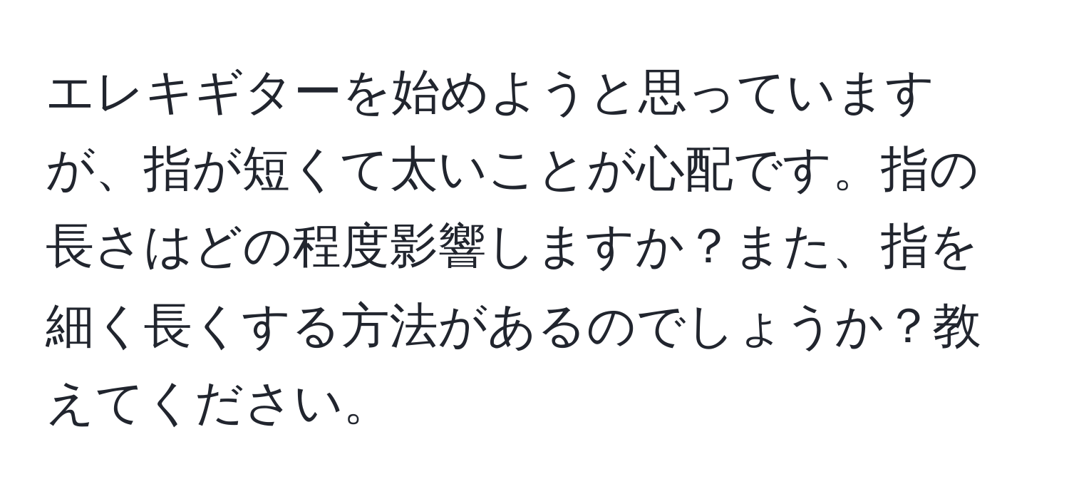 エレキギターを始めようと思っていますが、指が短くて太いことが心配です。指の長さはどの程度影響しますか？また、指を細く長くする方法があるのでしょうか？教えてください。