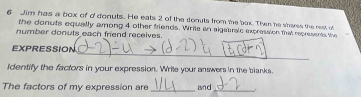 Jim has a box of d donuts. He eats 2 of the donuts from the box. Then he shares the rest of 
the donuts equally among 4 other friends. Write an algebraic expression that represents the 
number donuts each friend receives. 
_ 
_ 
EXPRESSION 
Identify the factors in your expression. Write your answers in the blanks. 
The factors of my expression are _and _.