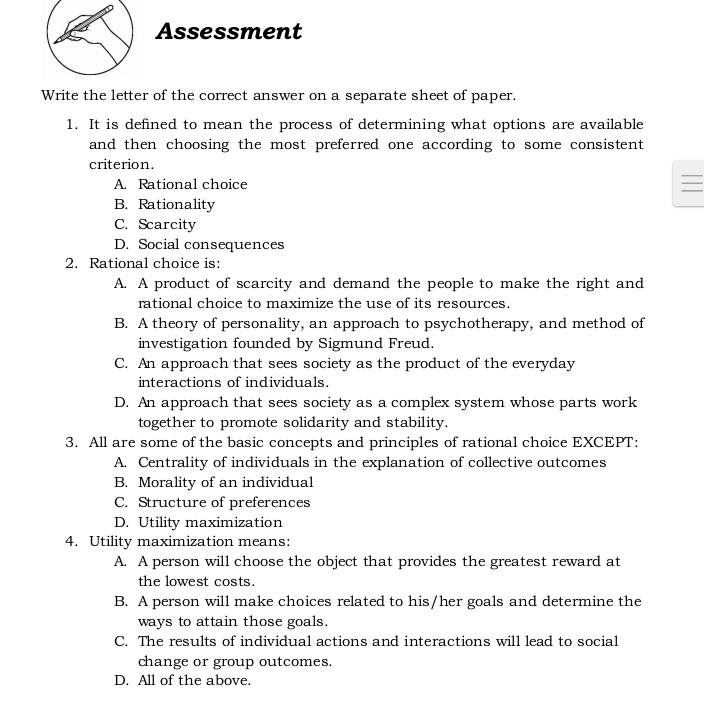 Assessment
Write the letter of the correct answer on a separate sheet of paper.
1. It is defined to mean the process of determining what options are available
and then choosing the most preferred one according to some consistent
criterion.
A. Rational choice
B. Rationality
C. Scarcity
D. Social consequences
2. Rational choice is:
A. A product of scarcity and demand the people to make the right and
rational choice to maximize the use of its resources.
B. A theory of personality, an approach to psychotherapy, and method of
investigation founded by Sigmund Freud.
C. An approach that sees society as the product of the everyday
interactions of individuals.
D. An approach that sees society as a complex system whose parts work
together to promote solidarity and stability.
3. All are some of the basic concepts and principles of rational choice EXCEPT:
A. Centrality of individuals in the explanation of collective outcomes
B. Morality of an individual
C. Structure of preferences
D. Utility maximization
4. Utility maximization means:
A. A person will choose the object that provides the greatest reward at
the lowest costs.
B. A person will make choices related to his/her goals and determine the
ways to attain those goals.
C. The results of individual actions and interactions will lead to social
change or group outcomes.
D. All of the above.