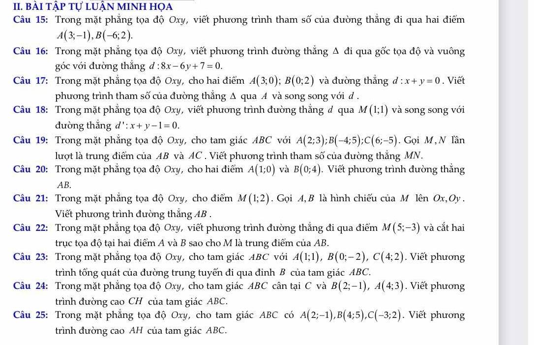 bài tập tự lUẬN mINh họa
Câu 15: Trong mặt phẳng tọa độ Oxy, viết phương trình tham số của đường thẳng đi qua hai điểm
A(3;-1),B(-6;2).
Câu 16: Trong mặt phẳng tọa độ Oxy, viết phương trình đường thắng Δ đi qua gốc tọa độ và vuông
góc với đường thắng d:8x-6y+7=0.
Câu 17: Trong mặt phẳng tọa độ Oxy, cho hai điểm A(3;0);B(0;2) và đường thắng d:x+y=0. Viết
phương trình tham số của đường thắng Δ qua A và song song với d .
Câu 18: Trong mặt phẳng tọa độ Oxy, viết phương trình đường thắng # qua M(1;1) và song song với
đường thắng d':x+y-1=0.
Câu 19: Trong mặt phẳng tọa độ Oxy, cho tam giác ABC với A(2;3);B(-4;5);C(6;-5). Gọi M , N Tần
lượt là trung điểm của AB và AC . Viết phương trình tham số của đường thẳng MN.
Câu 20: Trong mặt phẳng tọa độ Oxy, cho hai điểm A(1;0) và B(0;4). Viết phương trình đường thắng
AB.
Câu 21: Trong mặt phẳng tọa độ Oxy, cho điểm M(1;2). Gọi A, B là hình chiếu của M lên Ox,Oy .
Viết phương trình đường thắng AB .
Câu 22: Trong mặt phẳng tọa độ Oxy, viết phương trình đường thắng đi qua điểm M(5;-3) và cắt hai
trục tọa độ tại hai điểm A và B sao cho M là trung điểm của AB.
Câu 23: Trong mặt phẳng tọa độ Oxy, cho tam giác ABC với A(1;1),B(0;-2),C(4;2).  Viết phương
trình tổng quát của đường trung tuyến đi qua đinh B của tam giác ABC.
Câu 24: Trong mặt phẳng tọa độ Oxy, cho tam giác ABC cân tại C và B(2;-1),A(4;3). Viết phương
trình đường cao CH của tam giác ABC.
Câu 25: Trong mặt phẳng tọa độ Oxy, cho tam giác ABC có A(2;-1),B(4;5),C(-3;2).  Viết phương
trình đường cao AH của tam giác ABC.