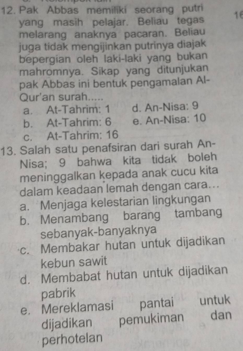 Pak Abbas memiliki seorang putri
16
yang masih pelajar. Beliau tegas
melarang anaknya pacaran. Beliau
juga tidak mengijinkan putrinya diajak
bepergian oleh laki-laki yang bukan
mahromnya. Sikap yang ditunjukan
pak Abbas ini bentuk pengamalan Al-
Qur'an surah.....
a. At-Tahrim: 1 d. An-Nisa: 9
b. At-Tahrim: 6 e. An-Nisa: 10
c. At-Tahrim: 16
13. Salah satu penafsiran dari surah An-
Nisa; 9 bahwa kita tidak boleh
meninggalkan kepada anak cucu kita
dalam keadaan lemah dengan cara...
a. Menjaga kelestarian lingkungan
b. Menambang barang tambang
sebanyak-banyaknya
c. Membakar hutan untuk dijadikan
kebun sawit
d. Membabat hutan untuk dijadikan
pabrik
e. Mereklamasi pantai untuk
dijadikan pemukiman dan
perhotelan