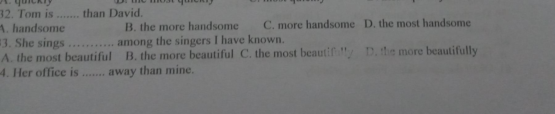 quckly
32. Tom is _than David.
A. handsome B. the more handsome C. more handsome D. the most handsome
3. She sings _among the singers I have known.
A. the most beautiful B. the more beautiful C. the most beautifull D. the more beautifully
4. Her office is _away than mine.