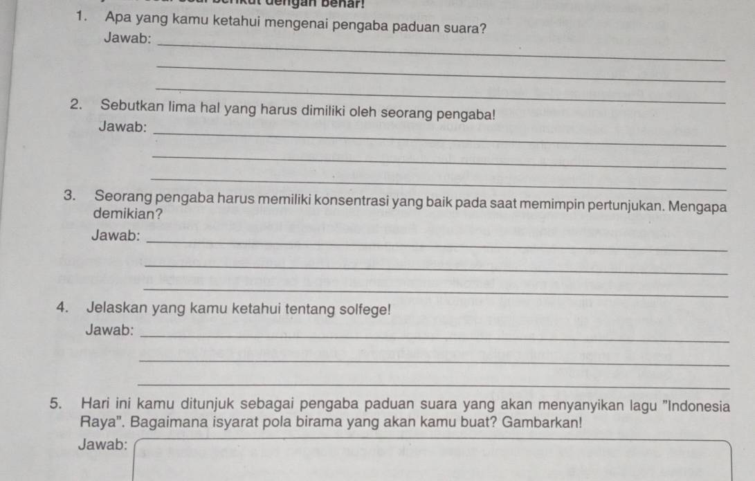 dengan benar! 
1. Apa yang kamu ketahui mengenai pengaba paduan suara? 
Jawab: 
_ 
_ 
_ 
2. Sebutkan lima hal yang harus dimiliki oleh seorang pengaba! 
Jawab: 
_ 
_ 
_ 
3. Seorang pengaba harus memiliki konsentrasi yang baik pada saat memimpin pertunjukan. Mengapa 
demikian? 
Jawab:_ 
_ 
_ 
4. Jelaskan yang kamu ketahui tentang solfege! 
Jawab:_ 
_ 
_ 
5. Hari ini kamu ditunjuk sebagai pengaba paduan suara yang akan menyanyikan lagu "Indonesia 
Raya". Bagaimana isyarat pola birama yang akan kamu buat? Gambarkan! 
Jawab: