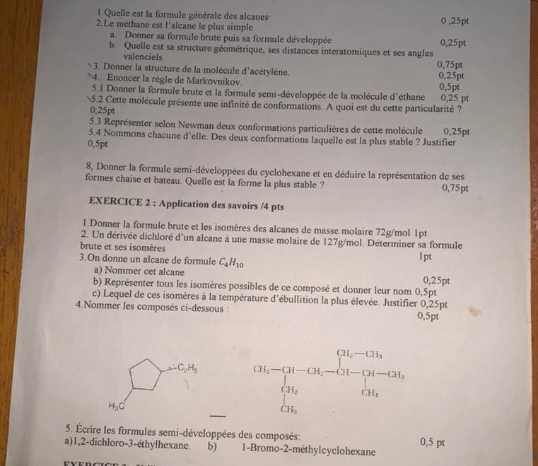 Quelle est la formule générale des alcanes 0 ,25pt
2.Le méthane est l'alcane le plus simple
a. Donner sa formule brute puis sa formule développée
b. Quelle est sa structure géométrique, ses distances interatomiques et ses angles 0,25pt
valenciels 0,75pt
3. Donner la structure de la molécule d'acétylène. 0,25pt
4.. Enoncer la règle de Markovnikov.
5.1 Donner la formule brute et la formule semi-développée de la molécule d'éthane 0,5pt 0,25 pt
5.2 Cette molécule présente une infinité de conformations. A quoi est du cette particularité ?
0,25pt
5.3 Représenter selon Newman deux conformations particulières de cette molécule 0,25pt
5.4 Nommons chacune d’elle. Des deux conformations laquelle est la plus stable ? Justifier
0.5pt
8, Donner la formule semi-développées du cyclohexane et en déduire la représentation de ses
formes chaise et bateau. Quelle est la forme la plus stable ? 0,75pt
EXERCICE 2 : Application des savoirs /4 pts
1.Donner la formule brute et les isomères des alcanes de masse molaire 72g/mol 1pt
2. Un dérivée dichloré d'un alcane à une masse molaire de 127g/mol. Déterminer sa formule
brute et ses isomères
3.On donne un alcane de formule C_4H_10 l pt
a) Nommer cet alcane 0,25pt
b) Représenter tous les isomères possibles de ce composé et donner leur nom 0,5pt
c) Lequel de ces isomères à la température d'ébullition la plus élevée. Justifier 0,25pt
4.Nommer les composés ci-dessous : 0,5pt
CH_5-CH-CH_2-CH_3-CH-CH_2-CH_3OH_2=CH_3-CH_2
5. Écrire les formules semi-développées des composés: 0,5 pt
a)1,2-dichloro-3-éthylhexane. b) 1-Bromo-2-méthylcyclohexane