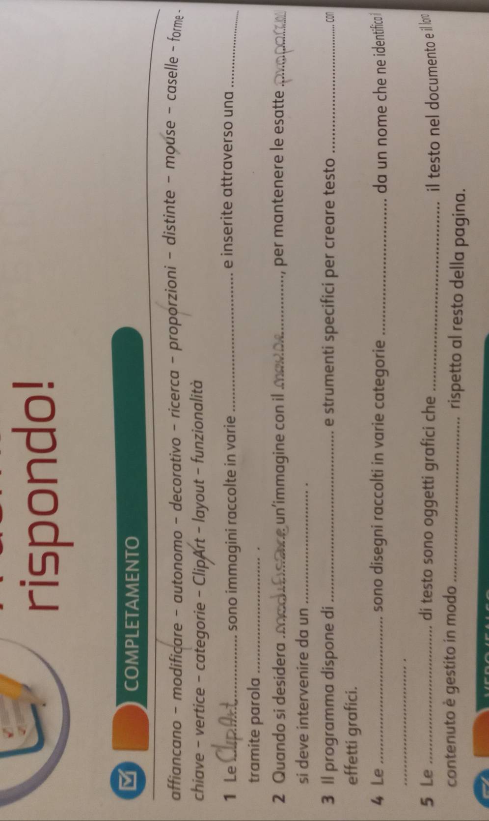 rispondo! 
M 
COMPLETAMENTO 
affiancano - modificare - autonomo - decorativo - ricerca - proporzioni - distinte - mouse - caselle - forme - 
chiave - vertice - categorie - ClipArt - layout - funzionalità 
1 Le _sono immagini raccolte in varie_ 
e inserite attraverso una_ 
tramite parola_ 
. 
2 Quando si desidera ._ oce un'immagine con il a_ per mantenere le esatte_ 
si deve intervenire da un_ 
3 Il programma dispone di _e strumenti specifici per creare testo_ 
, con 
effetti grafici. 
4 Le _sono disegni raccolti in varie categorie _da un nome che ne identifica i 
_ 
5 Le _di testo sono oggetti grafici che _il testo nel documento e il lor. 
contenuto è gestito in modo _rispetto al resto della pagina.