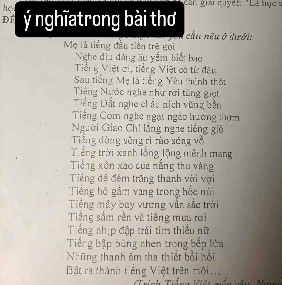 họ
can giải quyết: "Là học s
ĐE I ý nghĩatrong bài thơ
cầu nêu C ở dưới:
Mẹ là tiếng đầu tiên trẻ gọi
Nghe dịu dàng âu yếm biết bao
Tiếng Việt ơi, tiếng Việt có từ đâu
Sau tiếng Mẹ là tiếng Yêu thánh thót
Tiếng Nước nghe như rơi từng giọt
Tiếng Đất nghe chắc nịch vững bền
Tiếng Cơm nghe ngạt ngào hương thơm
Người Giao Chỉ lắng nghe tiếng gió
Tiếng dòng sông rì rào sóng vỗ
Tiếng trời xanh lồng lộng mênh mang
Tiếng xôn xào của năng thu vàng
Tiếng dế đêm trăng thanh vời vợi
Tiếng hồ gầm vang trong hốc núi
Tiếng mây bay vương vấn sắc trời
Tiếng sấm rền và tiếng mưa rơi
Tiếng nhịp đập trái tim thiếu nữ
Tiếng bập bùng nhen trong bếp lửa
*Những thanh âm tha thiết bồi hồi
Bật ra thành tiếng Việt trên môi...
Trích Tiếng Việt mắn v λ