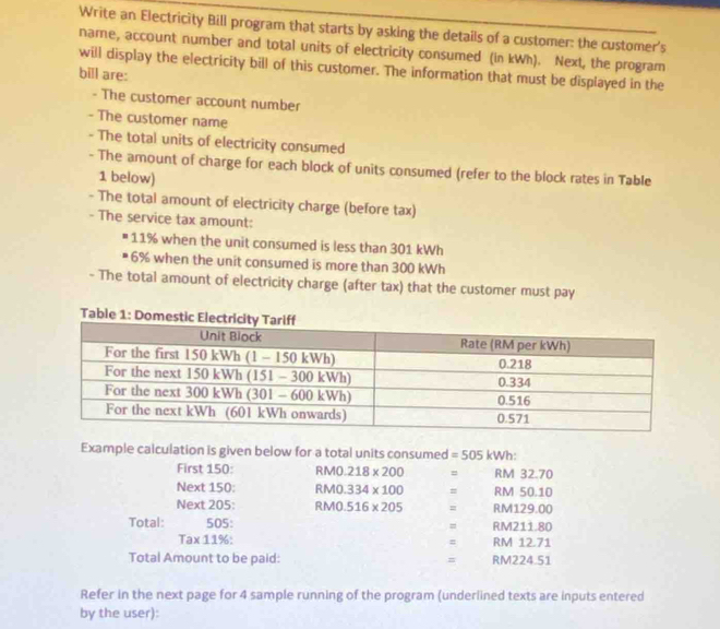 Write an Electricity Bill program that starts by asking the details of a customer: the customer's 
name, account number and total units of electricity consumed (in kWh). Next, the program 
will display the electricity bill of this customer. The information that must be displayed in the 
bill are: 
- The customer account number 
- The customer name 
- The total units of electricity consumed 
- The amount of charge for each block of units consumed (refer to the block rates in Table 
1 below) 
- The total amount of electricity charge (before tax) 
- The service tax amount:
11% when the unit consumed is less than 301 kWh
6% when the unit consumed is more than 300 kWh
- The total amount of electricity charge (after tax) that the customer must pay 
Example calculation is given below for a total units consumed =505 kWh : 
First 150 : PMO 218* 200 = RM 32.70
Next 150 : R M0. 334* 100 = RM 50.10
Next 205 : RM0. 516* 205 = RM129.00
Total: 505: = RM211.80
Tax11%
= RM 12.71
Total Amount to be paid: = RM224.51
Refer in the next page for 4 sample running of the program (underlined texts are inputs entered 
by the user):