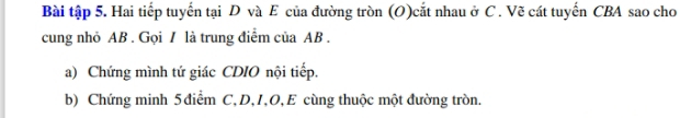 Bài tập 5. Hai tiếp tuyển tại D và E của đường tròn (O)cắt nhau ở C. Vẽ cát tuyển CBA sao cho 
cung nhỏ AB. Gọi / là trung điểm của AB. 
a) Chứng mình tứ giác CDIO nội tiếp. 
b) Chứng minh 5 điểm C, D, 1, O, E cùng thuộc một đường tròn.