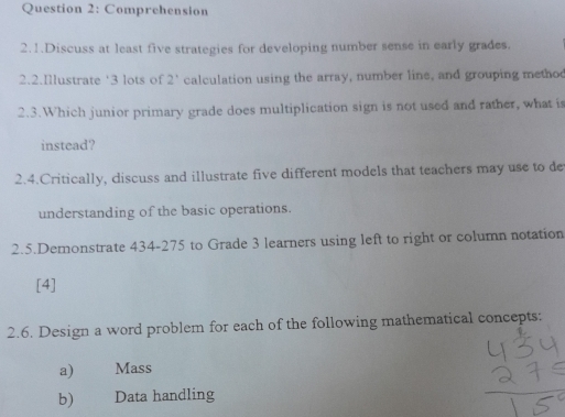 Comprehension 
2.1.Discuss at least five strategies for developing number sense in early grades. 
2.2.Illustrate ‘ 3 lots of 2' calculation using the array, number line, and grouping metho 
2.3.Which junior primary grade does multiplication sign is not used and rather, what is 
instead? 
2.4.Critically, discuss and illustrate five different models that teachers may use to de 
understanding of the basic operations. 
2.5.Demonstrate 434-275 to Grade 3 learners using left to right or column notation 
[4] 
2.6. Design a word problem for each of the following mathematical concepts: 
a) Mass 
b) Data handling