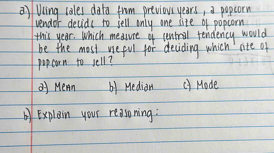 a Uing iales dota from previous years, a popcorn 
vendor decids to jell only one site of popcorn 
this year. Which measure of central tendency would 
be the most useful for deciding which lite of 
popcorn to sell? 
Q Mern by Medion () Mode 
by Explain your reasoning: