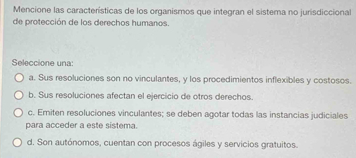 Mencione las características de los organismos que integran el sistema no jurisdiccional
de protección de los derechos humanos.
Seleccione una:
a. Sus resoluciones son no vinculantes, y los procedimientos inflexibles y costosos.
b. Sus resoluciones afectan el ejercicio de otros derechos.
c. Emiten resoluciones vinculantes; se deben agotar todas las instancias judiciales
para acceder a este sistema.
d. Son autónomos, cuentan con procesos ágiles y servicios gratuitos.