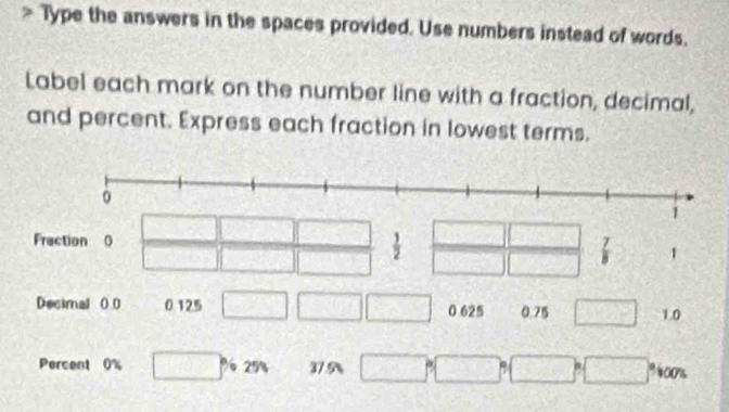 Type the answers in the spaces provided. Use numbers instead of words. 
Label each mark on the number line with a fraction, decimal, 
and percent. Express each fraction in lowest terms.
1
frac  □ 
Frection 0  1/2  frac 5(60)°sqrt (□ )° overline ≌ _   7/8  1
Decimal ( 0 0 125 □ □ □ 0 625 0.75 □ 1.0
Percent 0% □° 6250 37 9 □° □° □° □° 00%