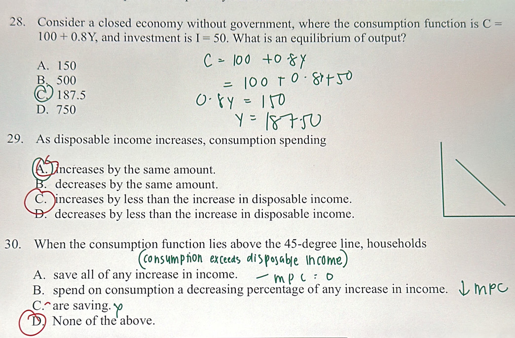 Consider a closed economy without government, where the consumption function is C=
100+0.8Y , and investment is I=50. What is an equilibrium of output?
A. 150
B. 500
187.5
D. 750
29. As disposable income increases, consumption spending
A. Uncreases by the same amount.
B. decreases by the same amount.
C. increases by less than the increase in disposable income.
D. decreases by less than the increase in disposable income.
30. When the consumption function lies above the 45-degree line, households
A. save all of any increase in income.
B. spend on consumption a decreasing percentage of any increase in income.
C. are saving.
D) None of the above.