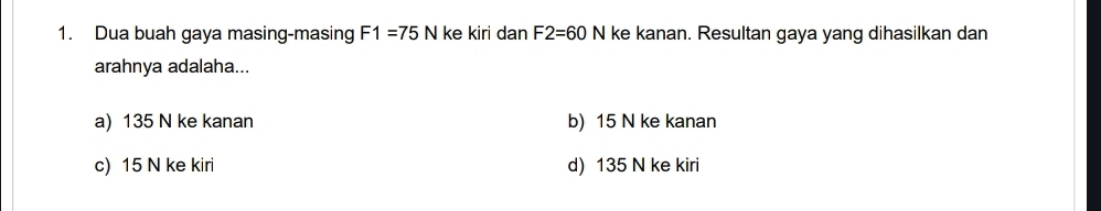 Dua buah gaya masing-masing F1=75N ke kiri dan F2=60 wedge ke kanan. Resultan gaya yang dihasilkan dan
arahnya adalaha...
a) 135 N ke kanan b) 15 N ke kanan
c) 15 N ke kiri d) 135 N ke kiri