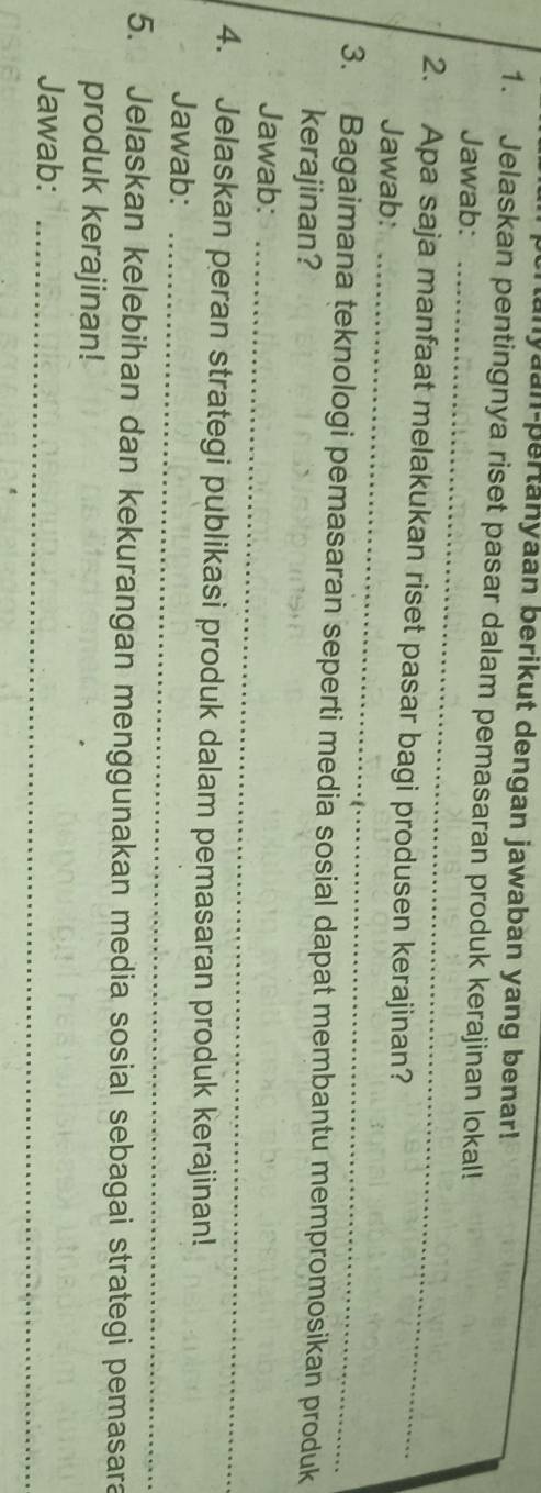 nanyaan-pertanyaan berikut dengan jawaban yang benar! 
1. Jelaskan pentingnya riset pasar dalam pemasaran produk kerajinan lokal! 
Jawab:_ 
_ 
2. Apa saja manfaat melakukan riset pasar bagi produsen kerajinan? 
Jawab: 
3. Bagaimana teknologi pemasaran seperti media sosial dapat membantu mempromosikan produk 
kerajinan? 
Jawab:_ 
4. Jelaskan peran strategi publikasi produk dalam pemasaran produk kerajinan! 
Jawab:_ 
5. Jelaskan kelebihan dan kekurangan menggunakan media sosial sebagai strategi pemasara 
produk kerajinan! 
Jawab:_