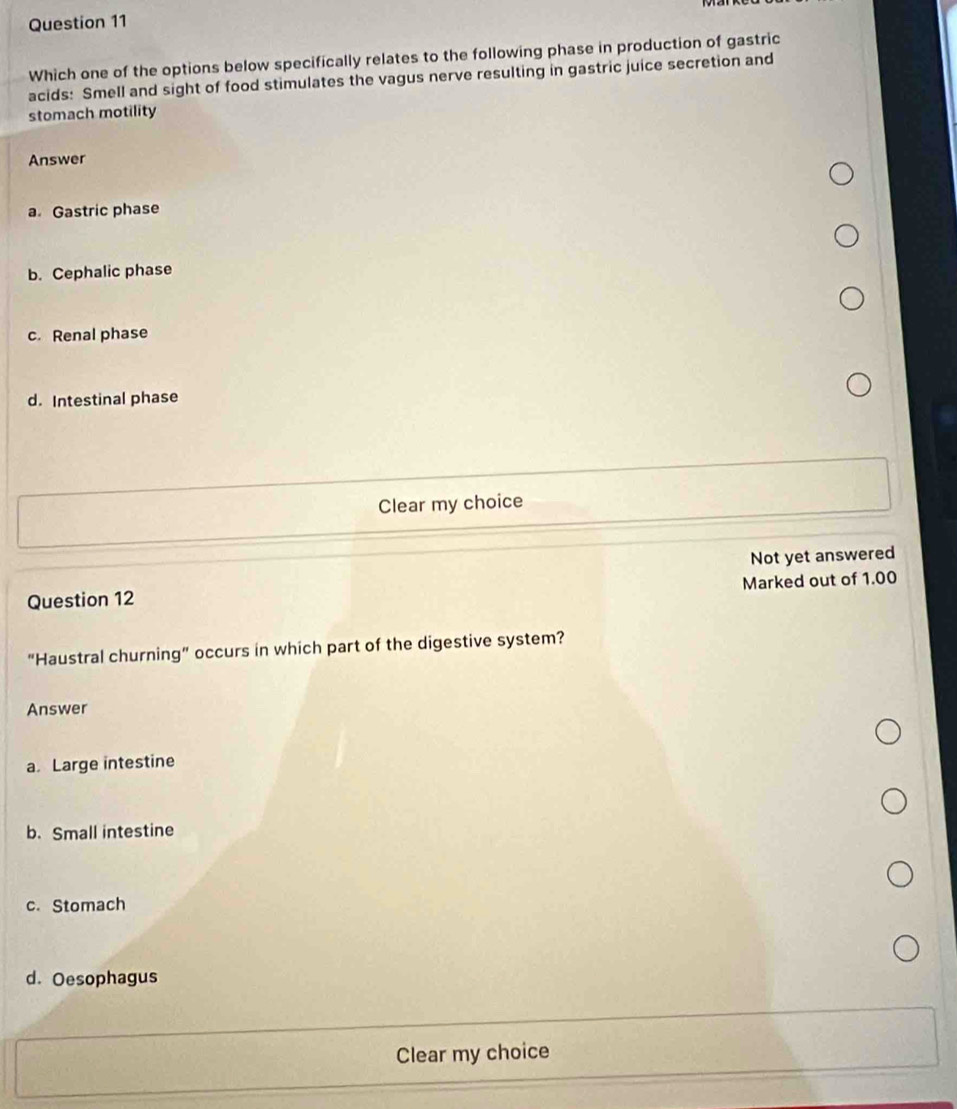 Which one of the options below specifically relates to the following phase in production of gastric
acids: Smell and sight of food stimulates the vagus nerve resulting in gastric juice secretion and
stomach motility
Answer
a. Gastric phase
b. Cephalic phase
c. Renal phase
d. Intestinal phase
Clear my choice
Not yet answered
Marked out of 1.00
Question 12
“Haustral churning” occurs in which part of the digestive system?
Answer
a. Large intestine
b.Small intestine
c. Stomach
d. Oesophagus
Clear my choice