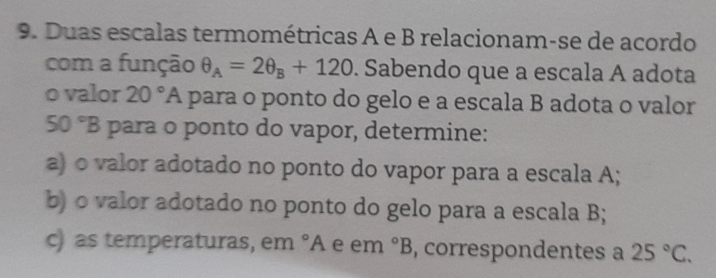 Duas escalas termométricas A e B relacionam-se de acordo 
com a função θ _A=2θ _B+120. Sabendo que a escala A adota 
o valor 20°A para o ponto do gelo e a escala B adota o valor
50°B para to do vapor, determine: 
a) o valor adotado no ponto do vapor para a escala A; 
b) o valor adotado no ponto do gelo para a escala B; 
c) as temperaturas, em°A e em°B , correspondentes a 25°C.