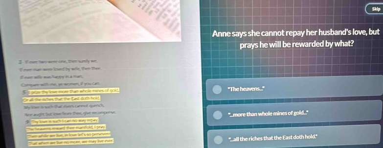 Skip 
Anne says she cannot repay her husband's love, but 
prays he will be rewarded by what? 
even tw were-ome, them sumfly we. 
I ever nan were loved by we, then thee. 
fever wile was happy in a man, 
Comqre with me, we avomen, if you can. 
5 f orze ty love more tham whole mines of gold. "The heavens.... 
Or all the dithes that the East doth hold 
Wy imae is such that tuers cammot quench, 
Nr aughs fut lioe frm thee, gue recompense. 
S t Thy lowe is sucth i cam mo way repay. "_more than whole mines of gold..." 
The the auems raand then marifold, I pray. 
Tuer afulle ave le, im loure lett's sc ptuewere 
that whem ae te mo muone, we may live ever. "Lall the riches that the East doth hold."