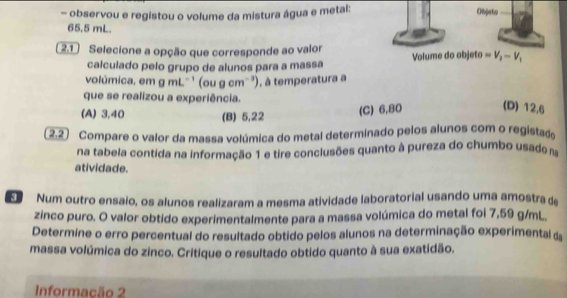 observou e registou o volume da mistura água e metal:
Objeto
65,5 mL.
2.1 Selecione a opção que corresponde ao valor
calculado pelo grupo de alunos para a massa Volume do objeto =V_2-V_1
volúmica, em gmL^(-1) (ougcm^(-3)) , à temperatura a
que se realizou a experiência.
(A) 3,40 (B) 5,22
(C) 6,80 (D) 12,6
* 2.2) Compare o valor da massa volúmica do metal determinado pelos alunos com o registado
na tabela contida na informação 1 e tire conclusões quanto à pureza do chumbo usade na
atividade.
Num outro ensaio, os alunos realizaram a mesma atividade laboratorial usando uma amostra de
zinco puro. O valor obtido experimentalmente para a massa volúmica do metal foi 7,59 g/mL.
Determine o erro percentual do resultado obtido pelos alunos na determinação experimental da
massa volúmica do zinco. Critique o resultado obtido quanto à sua exatidão.
Informação 2