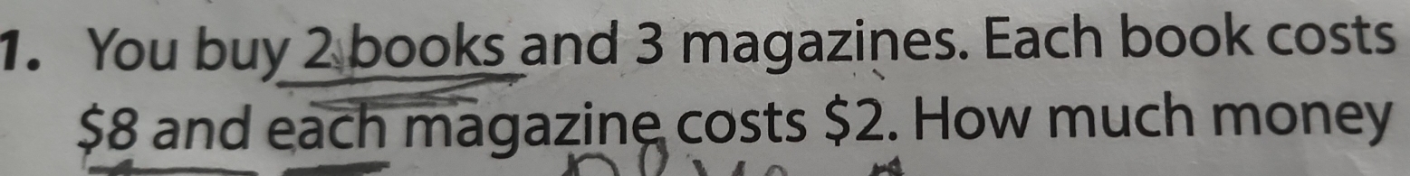 You buy 2 books and 3 magazines. Each book costs
$8 and each magazine costs $2. How much money