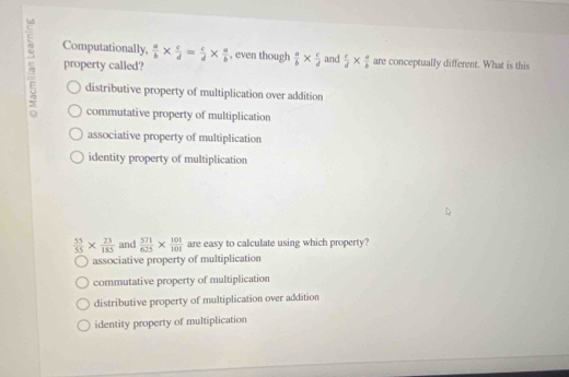 Computationally,  a/b *  c/d = c/d *  a/b  , even though  a/b *  c/d 
5 property called? and  c/d *  a/b  are conceptually different. What is this
distributive property of multiplication over addition
commutative property of multiplication
associative property of multiplication
identity property of multiplication
 55/55 *  23/185  and  571/625 *  101/101  are easy to calculate using which property?
associative property of multiplication
commutative property of multiplication
distributive property of multiplication over addition
identity property of multiplication