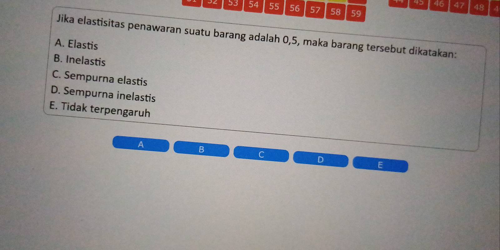 45 46 47 48 4
34 53 54 55 56 57 58 59
Jika elastisitas penawaran suatu barang adalah 0,5, maka barang tersebut dikatakan:
A. Elastis
B. Inelastis
C. Sempurna elastis
D. Sempurna inelastis
E. Tidak terpengaruh
A
B
C
D
E