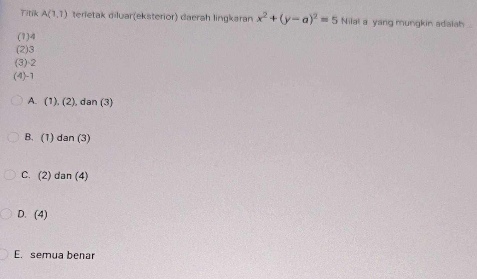 Titik A(1,1) terletak diluar(eksterior) daerah lingkaran x^2+(y-a)^2=5 Nilai a yang mungkin adalah ...
(1) 4
(2) 3
(3) -2
(4) -1
A. (1), (2), dan (3)
B. (1) dan (3)
C. (2) dan (4)
D. (4)
E. semua benar