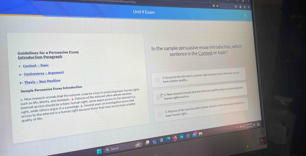 6C4BNhunkYrFQC 
Unit 9 Exam 
Guidelines for a Persuasive Essay In the sample persuasive essay introduction, which 
Introduction Paragraph sentence is the Context or topic? 
1- Context = Topic 
2- Controversy = Argument 
3. Access to the internet is a human right because those that have access 
3- Thesis = Your Position 
have a better quality... 
Sample Persuasive Essay Introduction 
1. New research reveals that the internet could be a key to protecting basic human rights 
such as life, liberty, and freedom. 2. Patrons of the internet often debate whether 
right, while others argue it is a privilege. 3. Several years of investigation prove that human rights such as... 1. New research reveals that the internet could be a key to protecting basic 
internet access should be a basic human right, some argue access to the internet is a 
basic human right... 2. Patrons of the internet often debate whether internet access should be a 
access to the internet is a human right because those that have access have a better quality of life.