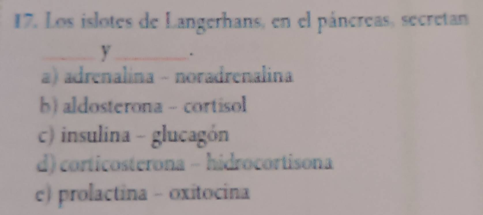 Los islotes de Langerhans, en el páncreas, secretan
__y
.
a) adrenalina - noradrenalina
b) aldosterona - cortisol
c) insulina - glucagón
d) corticosterona - hidrocortisona
c) prolactina - oxitocina