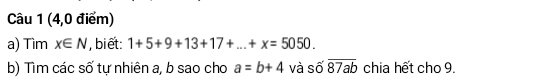 (4,0 điểm) 
a) Tìm x∈ N , biết: 1+5+9+13+17+...+x=5050. 
b) Tìm các số tự nhiên a, b sao cho a=b+4 và số overline 87ab chia hết cho 9.