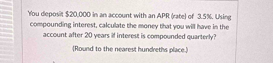 You deposit $20,000 in an account with an APR (rate) of 3.5%. Using 
compounding interest, calculate the money that you will have in the 
account after 20 years if interest is compounded quarterly? 
(Round to the nearest hundreths place.)