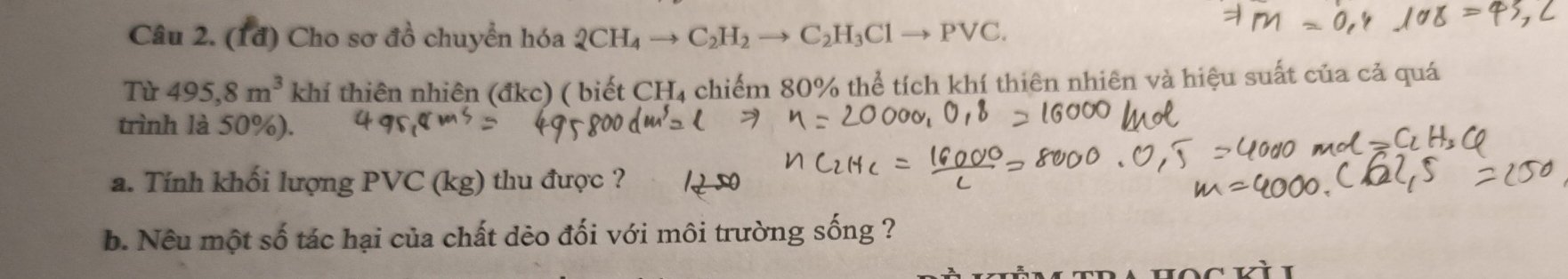 (1đ) Cho sơ đồ chuyển hóa 2CH_4to C_2H_2to C_2H_3Clto Pvee C. 
Từ 495,8m^3 khí thiên nhiên (đkc) ( biết CH₄ chiếm 80% thể tích khí thiên nhiên và hiệu suất của cả quá 
trình là 50%). 
a. Tính khối lượng PVC (kg) thu được ? 1250
b. Nêu một số tác hại của chất dẻo đối với môi trường sống ?