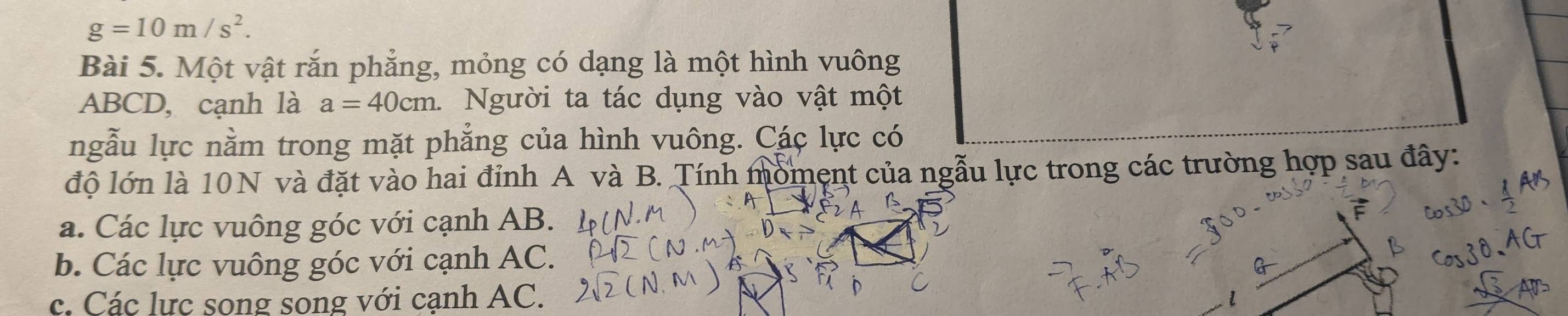 g=10m/s^2. 
Bài 5. Một vật rắn phẳng, mỏng có dạng là một hình vuông
ABCD, cạnh là a=40cm. Người ta tác dụng vào vật một
ngẫu lực nằm trong mặt phẳng của hình vuông. Các lực có
độ lớn là 10N và đặt vào hai đỉnh A và B. Tính moment của ngẫu lực trong các trường hợp sau đây:
a. Các lực vuông góc với cạnh AB.
b. Các lực vuông góc với cạnh AC.
c. Các lực song song với cạnh AC.