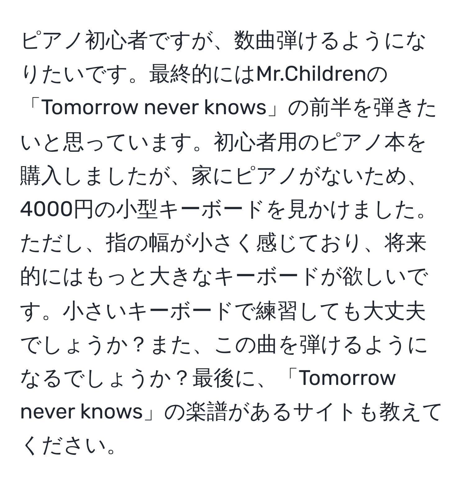 ピアノ初心者ですが、数曲弾けるようになりたいです。最終的にはMr.Childrenの「Tomorrow never knows」の前半を弾きたいと思っています。初心者用のピアノ本を購入しましたが、家にピアノがないため、4000円の小型キーボードを見かけました。 ただし、指の幅が小さく感じており、将来的にはもっと大きなキーボードが欲しいです。小さいキーボードで練習しても大丈夫でしょうか？また、この曲を弾けるようになるでしょうか？最後に、「Tomorrow never knows」の楽譜があるサイトも教えてください。