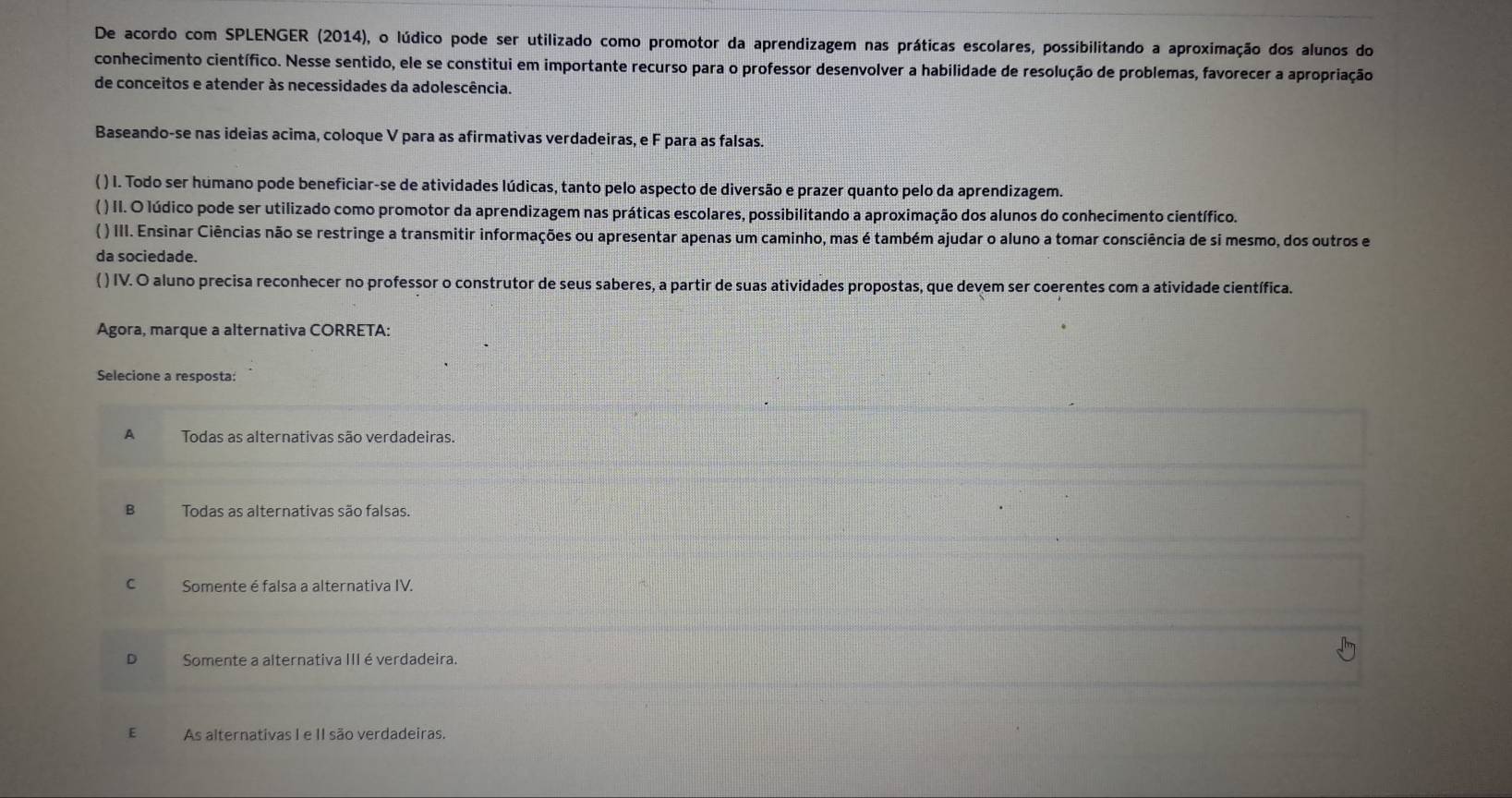 De acordo com SPLENGER (2014), o lúdico pode ser utilizado como promotor da aprendizagem nas práticas escolares, possibilitando a aproximação dos alunos do
conhecimento científico. Nesse sentido, ele se constitui em importante recurso para o professor desenvolver a habilidade de resolução de problemas, favorecer a apropriação
de conceitos e atender às necessidades da adolescência.
Baseando-se nas ideias acima, coloque V para as afirmativas verdadeiras, e F para as falsas.
( ) I. Todo ser humano pode beneficiar-se de atividades lúdicas, tanto pelo aspecto de diversão e prazer quanto pelo da aprendizagem.
( ) II. O lúdico pode ser utilizado como promotor da aprendizagem nas práticas escolares, possibilitando a aproximação dos alunos do conhecimento científico.
( ) III. Ensinar Ciências não se restringe a transmitir informações ou apresentar apenas um caminho, mas é também ajudar o aluno a tomar consciência de si mesmo, dos outros e
da sociedade.
( ) IV. O aluno precisa reconhecer no professor o construtor de seus saberes, a partir de suas atividades propostas, que devem ser coerentes com a atividade científica.
Agora, marque a alternativa CORRETA:
Selecione a resposta:
A Todas as alternativas são verdadeiras.
B Todas as alternativas são falsas.
c Somente é falsa a alternativa IV.
Somente a alternativa III é verdadeira.
E As alternativas I e II são verdadeiras.