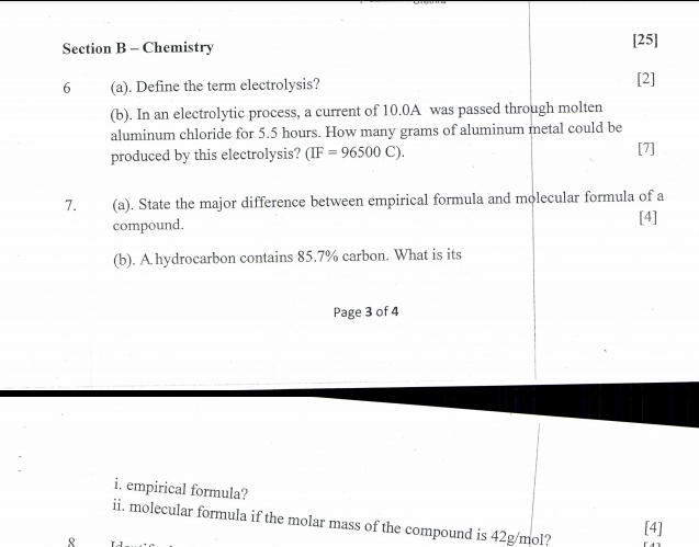 Chemistry 
[25] 
6 (a). Define the term electrolysis? [2] 
(b). In an electrolytic process, a current of 10.0A was passed through molten 
aluminum chloride for 5.5 hours. How many grams of aluminum metal could be 
produced by this electrolysis? (IF=96500C). [7] 
7. (a). State the major difference between empirical formula and molecular formula of a 
compound. 
[4] 
(b). A hydrocarbon contains 85.7% carbon. What is its 
Page 3 of 4 
i. empirical formula? 
ii. molecular formula if the molar mass of the compound is 42g/mol? [4] 
R