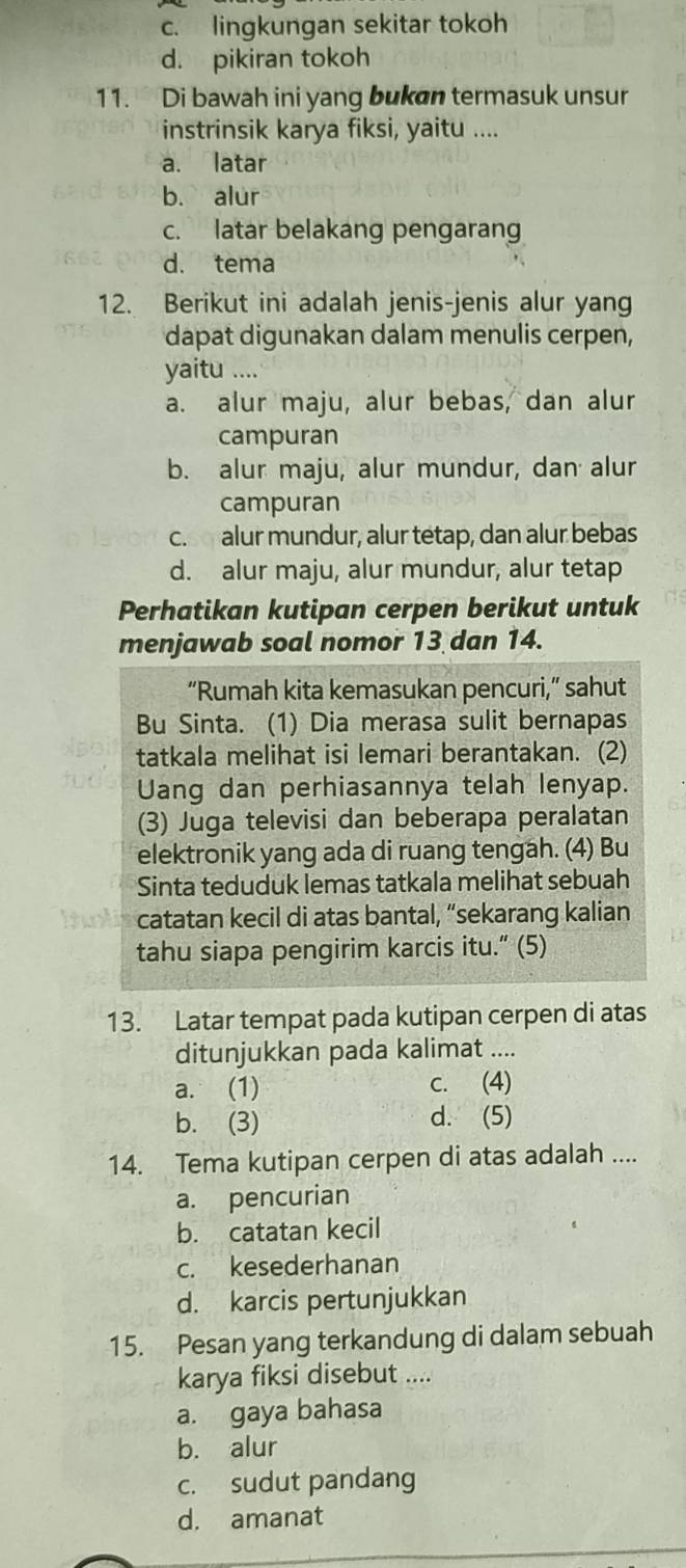 c. lingkungan sekitar tokoh
d. pikiran tokoh
11. Di bawah ini yang bukan termasuk unsur
instrinsik karya fiksi, yaitu ....
a. latar
b. alur
c. latar belakang pengarang
d. tema
12. Berikut ini adalah jenis-jenis alur yang
dapat digunakan dalam menulis cerpen,
yaitu ....
a. alur maju, alur bebas, dan alur
campuran
b. alur maju, alur mundur, dan alur
campuran
c.s alur mundur, alur tétap, dan alur bebas
d. alur maju, alur mundur, alur tetap
Perhatikan kutipan cerpen berikut untuk
menjawab soal nomor 13 dan 14.
“Rumah kita kemasukan pencuri,” sahut
Bu Sinta. (1) Dia merasa sulit bernapas
tatkala melihat isi lemari berantakan. (2)
Uang dan perhiasannya telah lenyap.
(3) Juga televisi dan beberapa peralatan
elektronik yang ada di ruang tengah. (4) Bu
Sinta teduduk lemas tatkala melihat sebuah
catatan kecil di atas bantal, “sekarang kalian
tahu siapa pengirim karcis itu.” (5)
13. Latar tempat pada kutipan cerpen di atas
ditunjukkan pada kalimat ....
a. (1) c. (4)
b. (3) d. (5)
14. Tema kutipan cerpen di atas adalah ....
a. pencurian
b. catatan kecil
c. kesederhanan
d. karcis pertunjukkan
15. Pesan yang terkandung di dalam sebuah
karya fiksi disebut ....
a. gaya bahasa
b. alur
c. sudut pandang
d. amanat