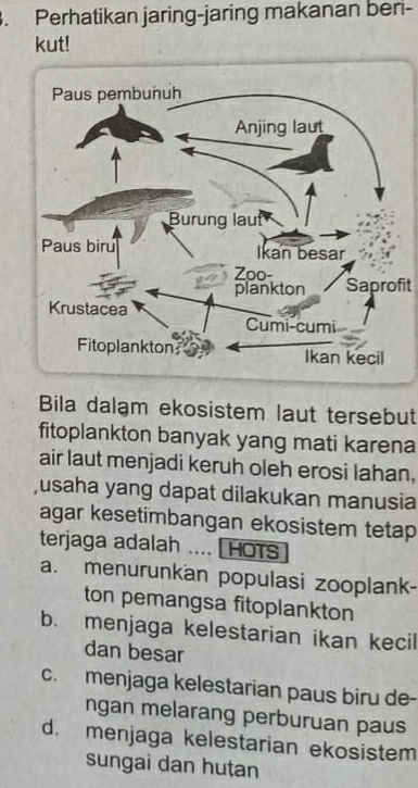 Perhatikan jaring-jaring makanan beri-
kut!
Saprofit
Bila dalạm ekosistem laut tersebut
fitoplankton banyak yang mati karena
air laut menjadi keruh oleh erosi lahan,
usaha yang dapat dilakukan manusia
agar kesetimbangan ekosistem tetap
terjaga adalah .... [HOTs
a. menurunkan populasi zooplank-
ton pemangsa fitoplankton
b. menjaga kelestarian ikan kecil
dan besar
c. menjaga kelestarian paus biru de-
ngan melarang perburuan paus
d. menjaga kelestarian ekosistem
sungai dan hutan